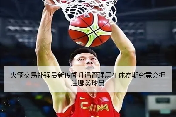 火箭交易补强最新传闻升温管理层在休赛期究竟会押注哪类球员（Kaiyun）
